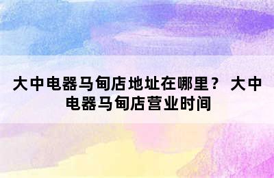 大中电器马甸店地址在哪里？ 大中电器马甸店营业时间